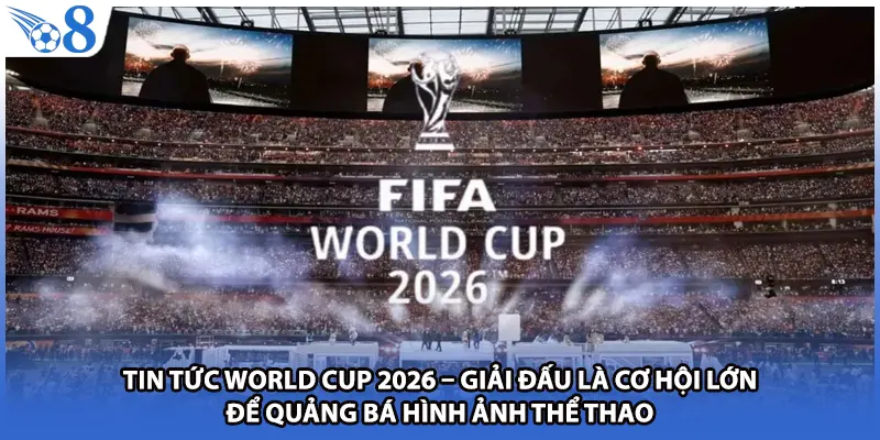 Tin tức World Cup 2026 – Giải đấu là cơ hội lớn để quảng bá hình ảnh thể thao